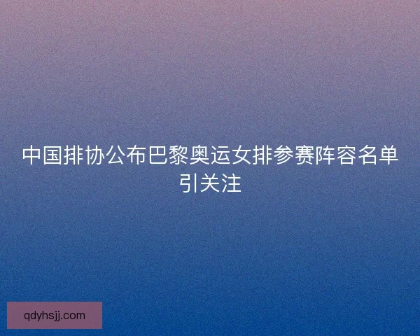 中国排协公布巴黎奥运女排参赛阵容名单引关注